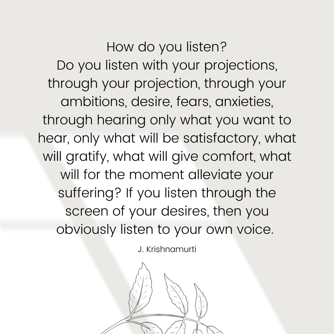 How do you listen? Do you listen with your projections, through your projection, through your ambitions, desire, fears, anxieties, through hearing only what you want to hear, only what will be satisfactory, what will gratify, what will give comfort, what will for the moment alleviate your suffering? If you listen through the screen of your desires, then you obviously listen to your own voice. – Jiddu Krishnamurti