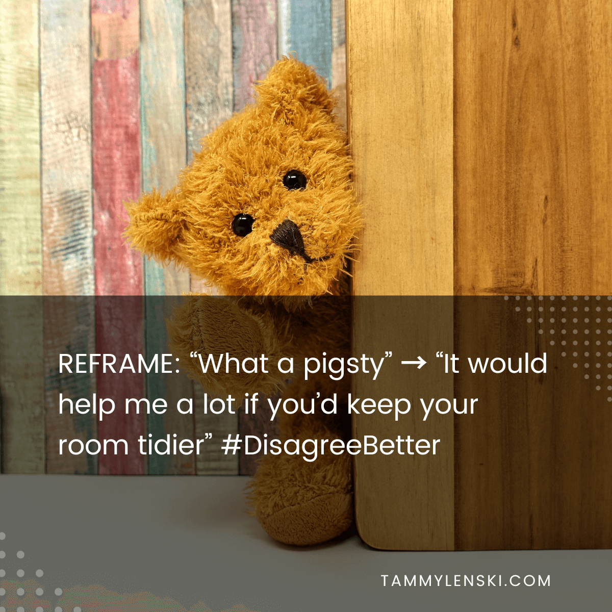 Reframe: "What a pigsty" --> "It would help me a lot if you'd keep your room tidier" #DisagreeBetter