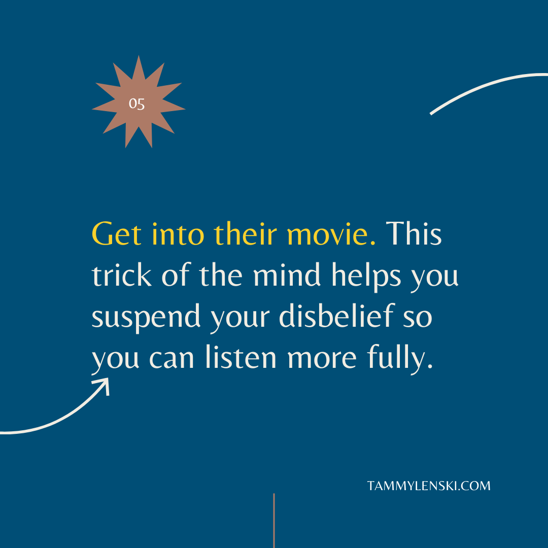Get into their movie. This trick of the mind helps you suspend your disbelief so you can listen more fully.